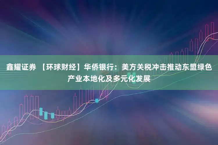 鑫耀证券 【环球财经】华侨银行：美方关税冲击推动东盟绿色产业本地化及多元化发展