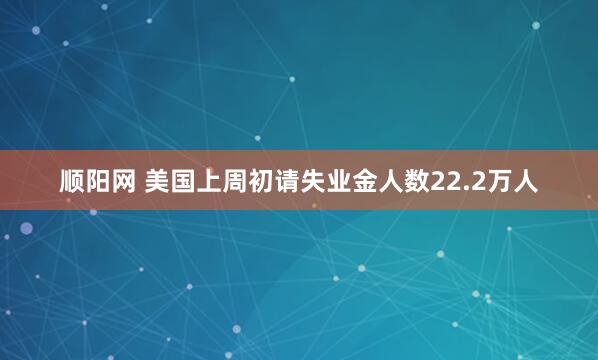 顺阳网 美国上周初请失业金人数22.2万人