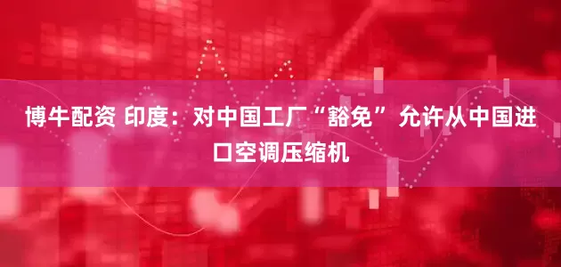 博牛配资 印度：对中国工厂“豁免” 允许从中国进口空调压缩机