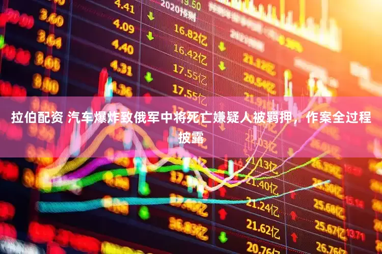 拉伯配资 汽车爆炸致俄军中将死亡嫌疑人被羁押，作案全过程披露
