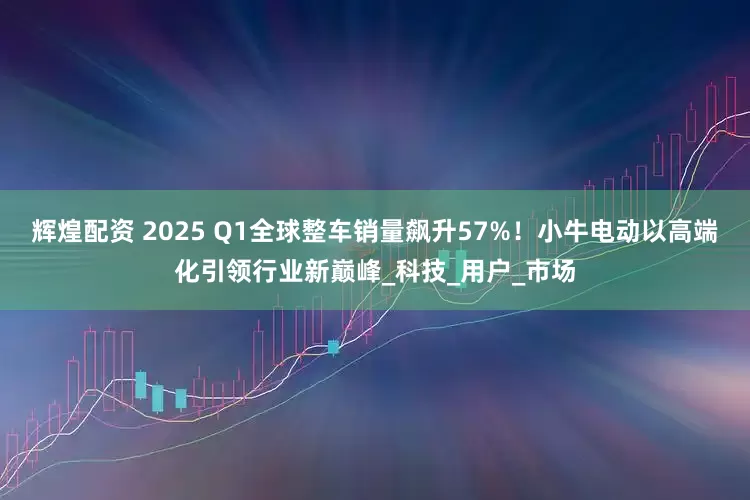 辉煌配资 2025 Q1全球整车销量飙升57%！小牛电动以高端化引领行业新巅峰_科技_用户_市场