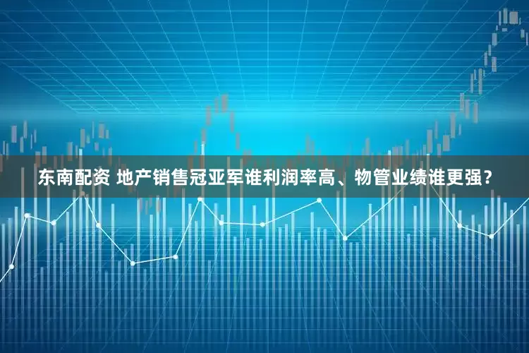 东南配资 地产销售冠亚军谁利润率高、物管业绩谁更强？