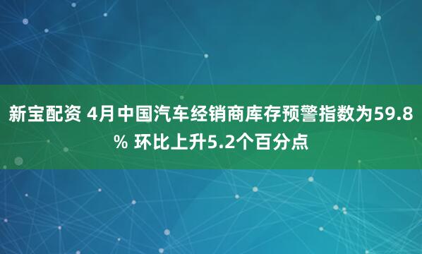 新宝配资 4月中国汽车经销商库存预警指数为59.8% 环比上升5.2个百分点