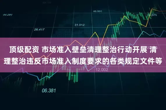顶级配资 市场准入壁垒清理整治行动开展 清理整治违反市场准入制度要求的各类规定文件等