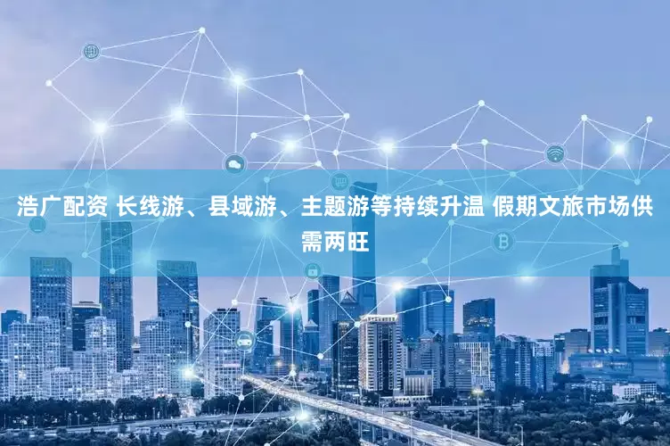浩广配资 长线游、县域游、主题游等持续升温 假期文旅市场供需两旺
