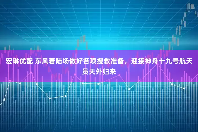 宏琳优配 东风着陆场做好各项搜救准备，迎接神舟十九号航天员天外归来