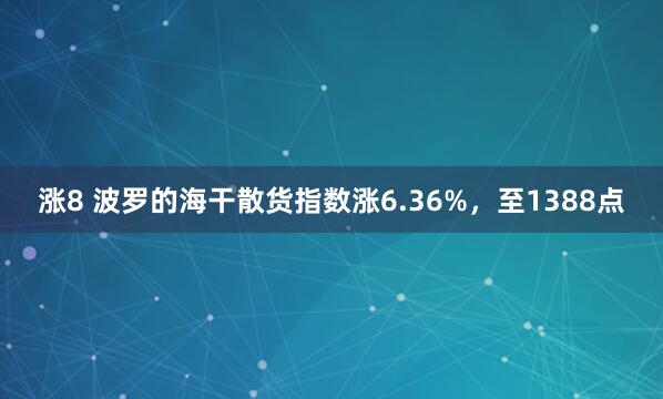 涨8 波罗的海干散货指数涨6.36%，至1388点