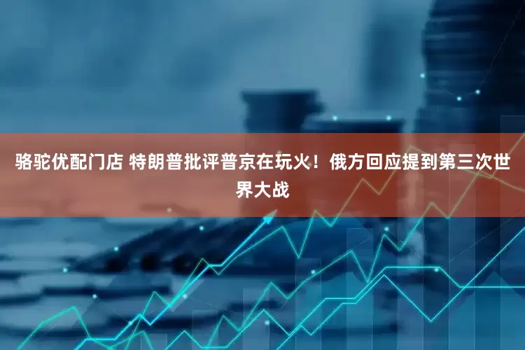 骆驼优配门店 特朗普批评普京在玩火！俄方回应提到第三次世界大战