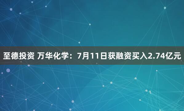 至德投资 万华化学：7月11日获融资买入2.74亿元