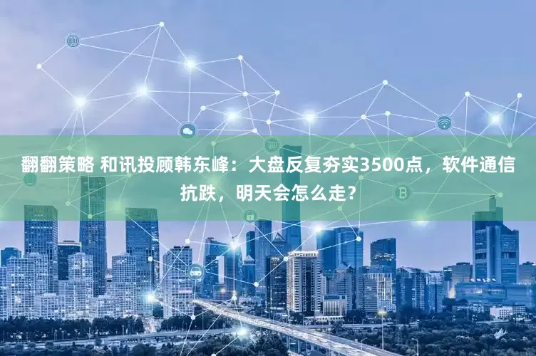 翻翻策略 和讯投顾韩东峰：大盘反复夯实3500点，软件通信抗跌，明天会怎么走？