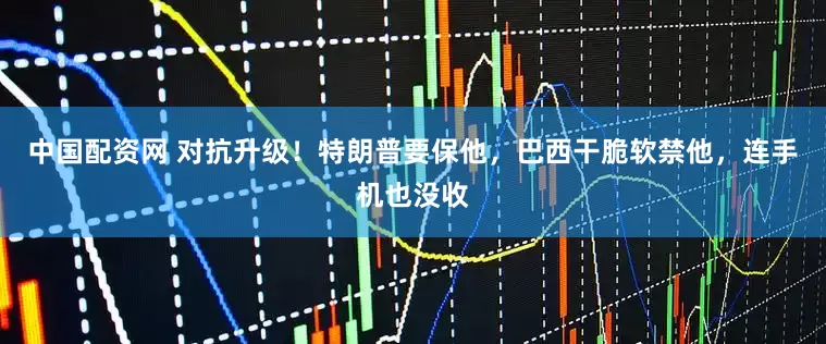 中国配资网 对抗升级！特朗普要保他，巴西干脆软禁他，连手机也没收