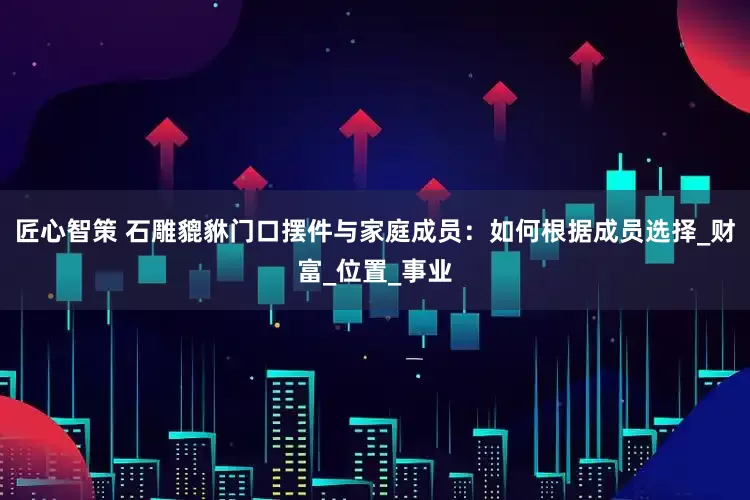 匠心智策 石雕貔貅门口摆件与家庭成员：如何根据成员选择_财富_位置_事业