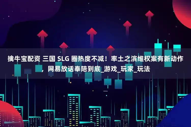 擒牛宝配资 三国 SLG 圈热度不减！率土之滨维权案有新动作，网易放话奉陪到底_游戏_玩家_玩法