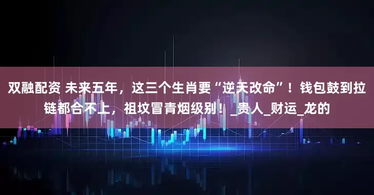 双融配资 未来五年，这三个生肖要“逆天改命”！钱包鼓到拉链都合不上，祖坟冒青烟级别！_贵人_财运_龙的