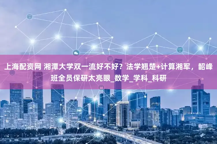 上海配资网 湘潭大学双一流好不好？法学翘楚+计算湘军，韶峰班全员保研太亮眼_数学_学科_科研