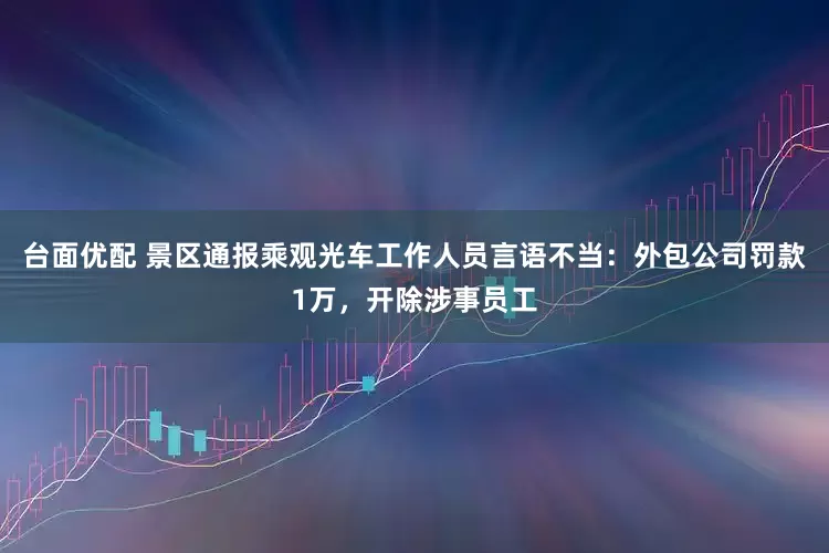台面优配 景区通报乘观光车工作人员言语不当：外包公司罚款1万，开除涉事员工