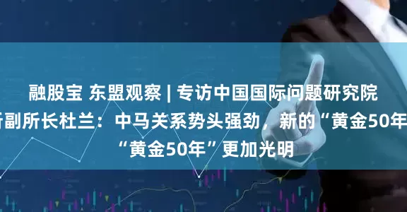 融股宝 东盟观察 | 专访中国国际问题研究院亚太研究所副所长杜兰：中马关系势头强劲，新的“黄金50年”更加光明