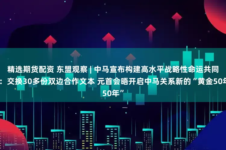 精选期货配资 东盟观察 | 中马宣布构建高水平战略性命运共同体：交换30多份双边合作文本 元首会晤开启中马关系新的“黄金50年”