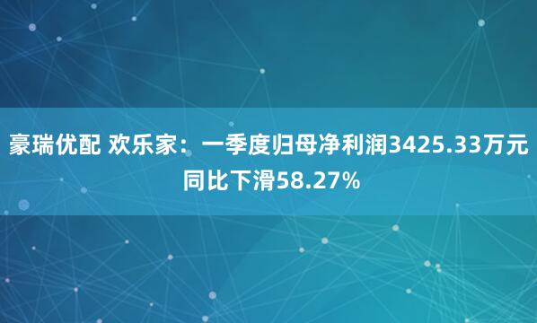 豪瑞优配 欢乐家：一季度归母净利润3425.33万元 同比下滑58.27%